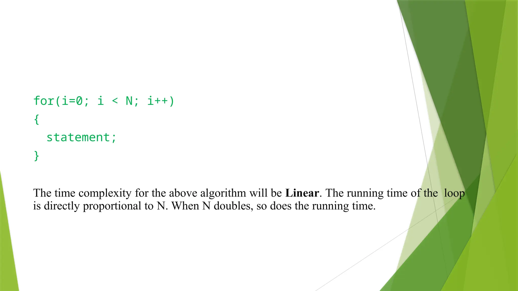 for(i=0; i < N; i++)
{
statement;
}
The time complexity for the above algorithm will be Linear. The running time of the loop
is directly proportional to N. When N doubles, so does the running time.
 