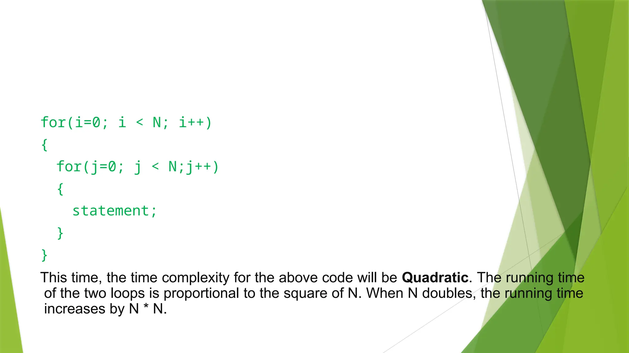 for(i=0; i < N; i++)
{
for(j=0; j < N;j++)
{
statement;
}
}
This time, the time complexity for the above code will be Quadratic. The running time
of the two loops is proportional to the square of N. When N doubles, the running time
increases by N * N.
 