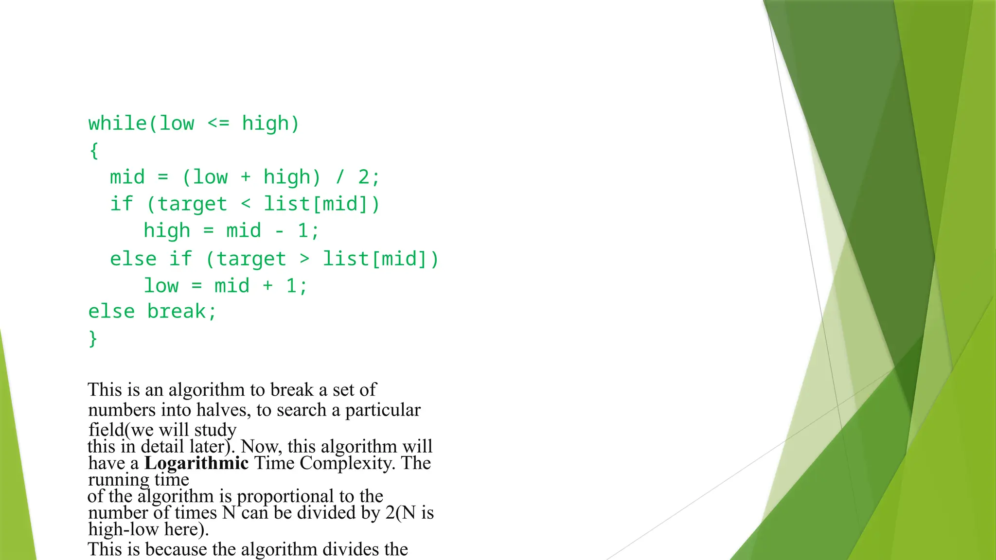 while(low <= high)
{
mid = (low + high) / 2;
if (target < list[mid])
high = mid - 1;
else if (target > list[mid])
low = mid + 1;
else break;
}
This is an algorithm to break a set of
numbers into halves, to search a particular
field(we will study
this in detail later). Now, this algorithm will
have a Logarithmic Time Complexity. The
running time
of the algorithm is proportional to the
number of times N can be divided by 2(N is
high-low here).
This is because the algorithm divides the
 
