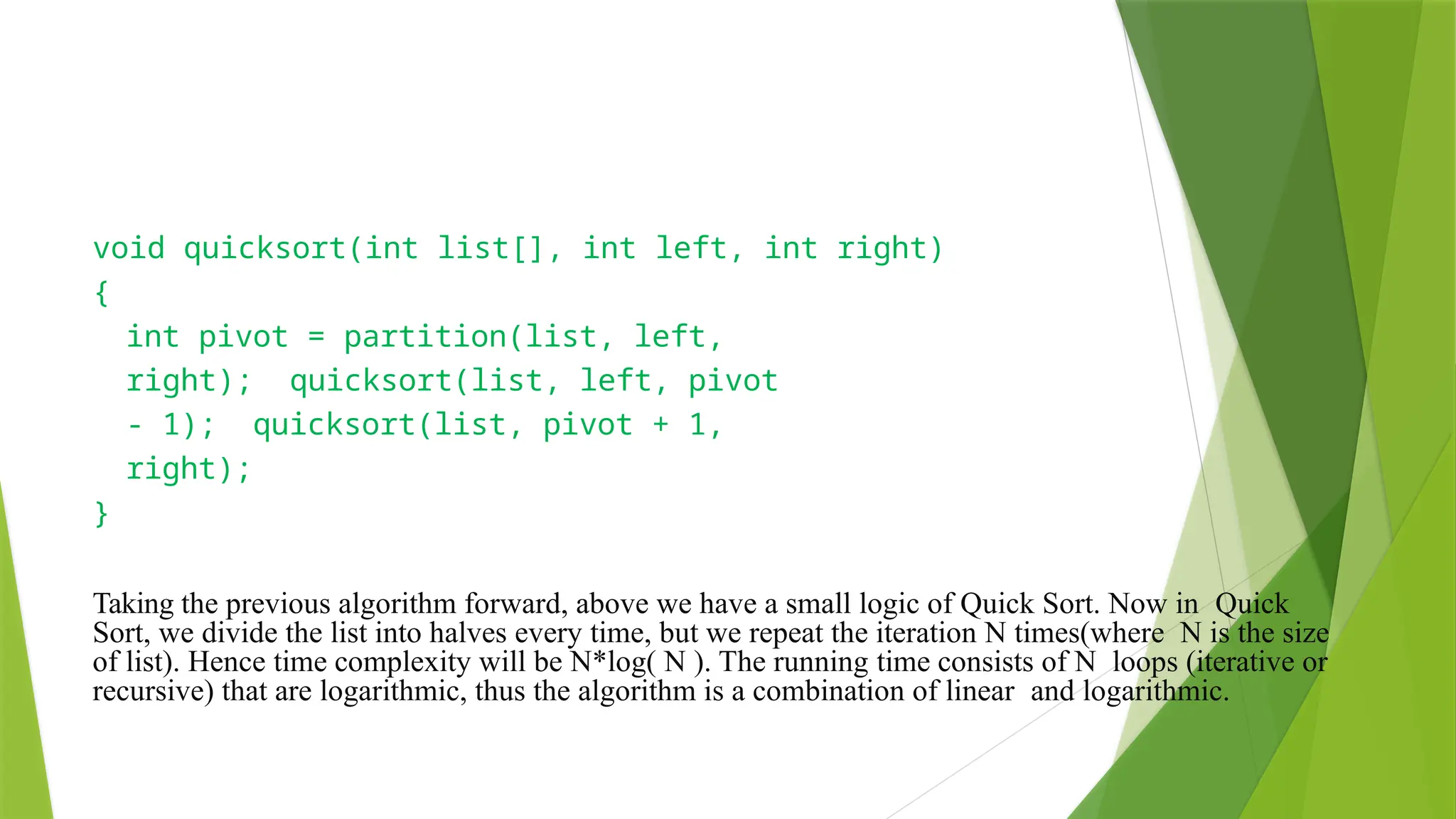 void quicksort(int list[], int left, int right)
{
int pivot = partition(list, left,
right); quicksort(list, left, pivot
- 1); quicksort(list, pivot + 1,
right);
}
Taking the previous algorithm forward, above we have a small logic of Quick Sort. Now in Quick
Sort, we divide the list into halves every time, but we repeat the iteration N times(where N is the size
of list). Hence time complexity will be N*log( N ). The running time consists of N loops (iterative or
recursive) that are logarithmic, thus the algorithm is a combination of linear and logarithmic.
 