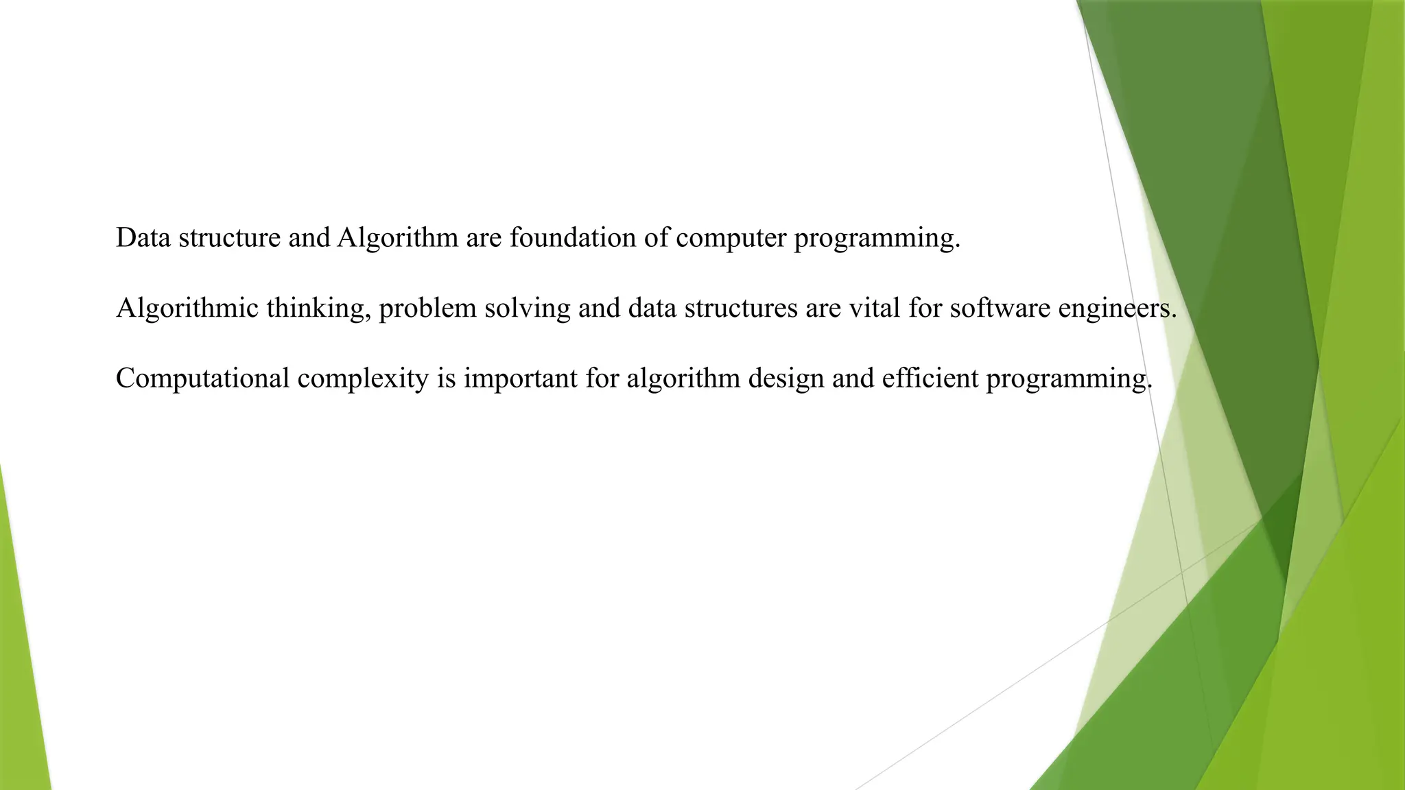 Data structure and Algorithm are foundation of computer programming.
Algorithmic thinking, problem solving and data structures are vital for software engineers.
Computational complexity is important for algorithm design and efficient programming.
 