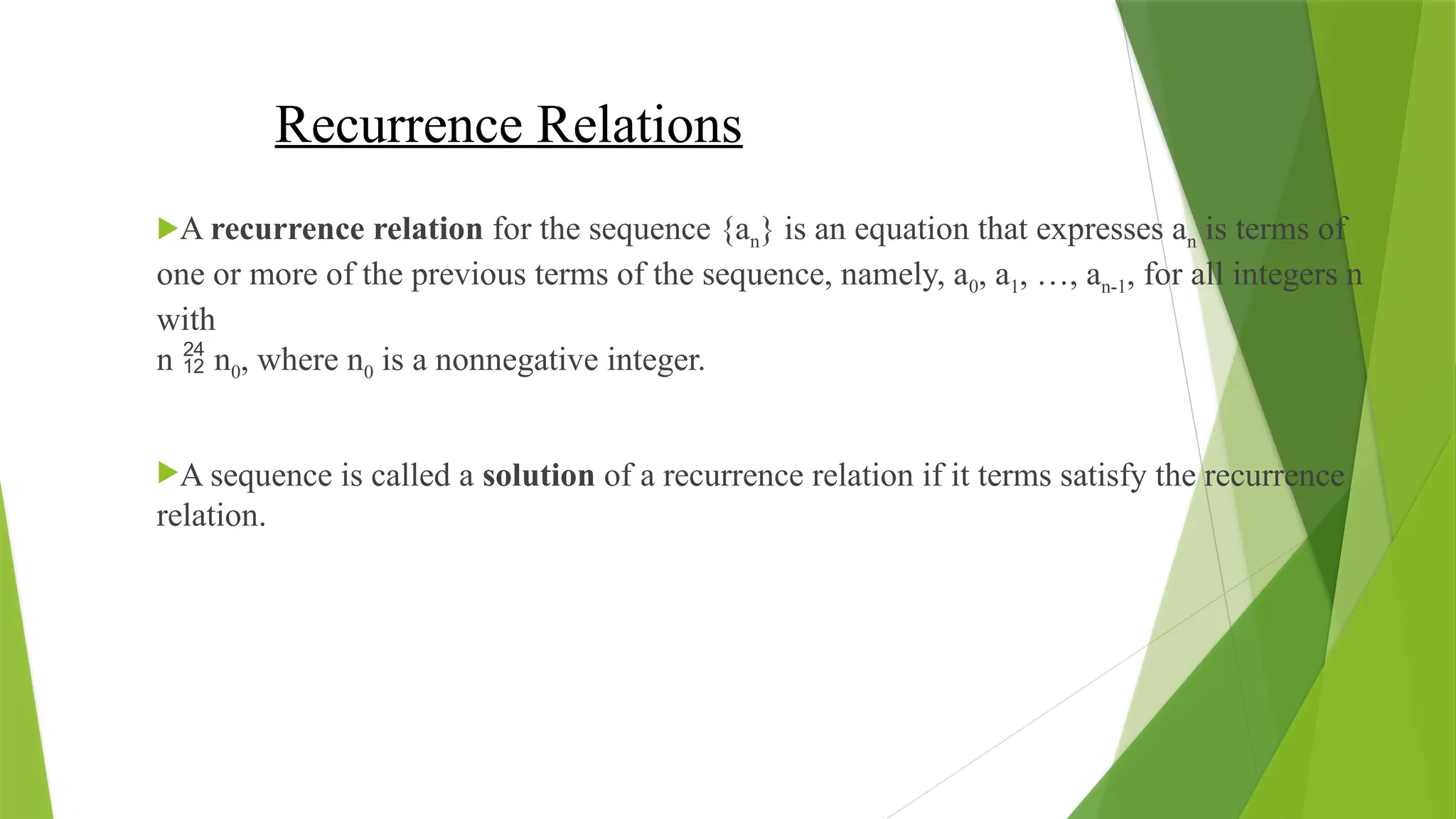 Recurrence Relations
A recurrence relation for the sequence {an} is an equation that expresses an is terms of
one or more of the previous terms of the sequence, namely, a0, a1, …, an-1, for all integers n
with
n  n0, where n0 is a nonnegative integer.
A sequence is called a solution of a recurrence relation if it terms satisfy the recurrence
relation.
 