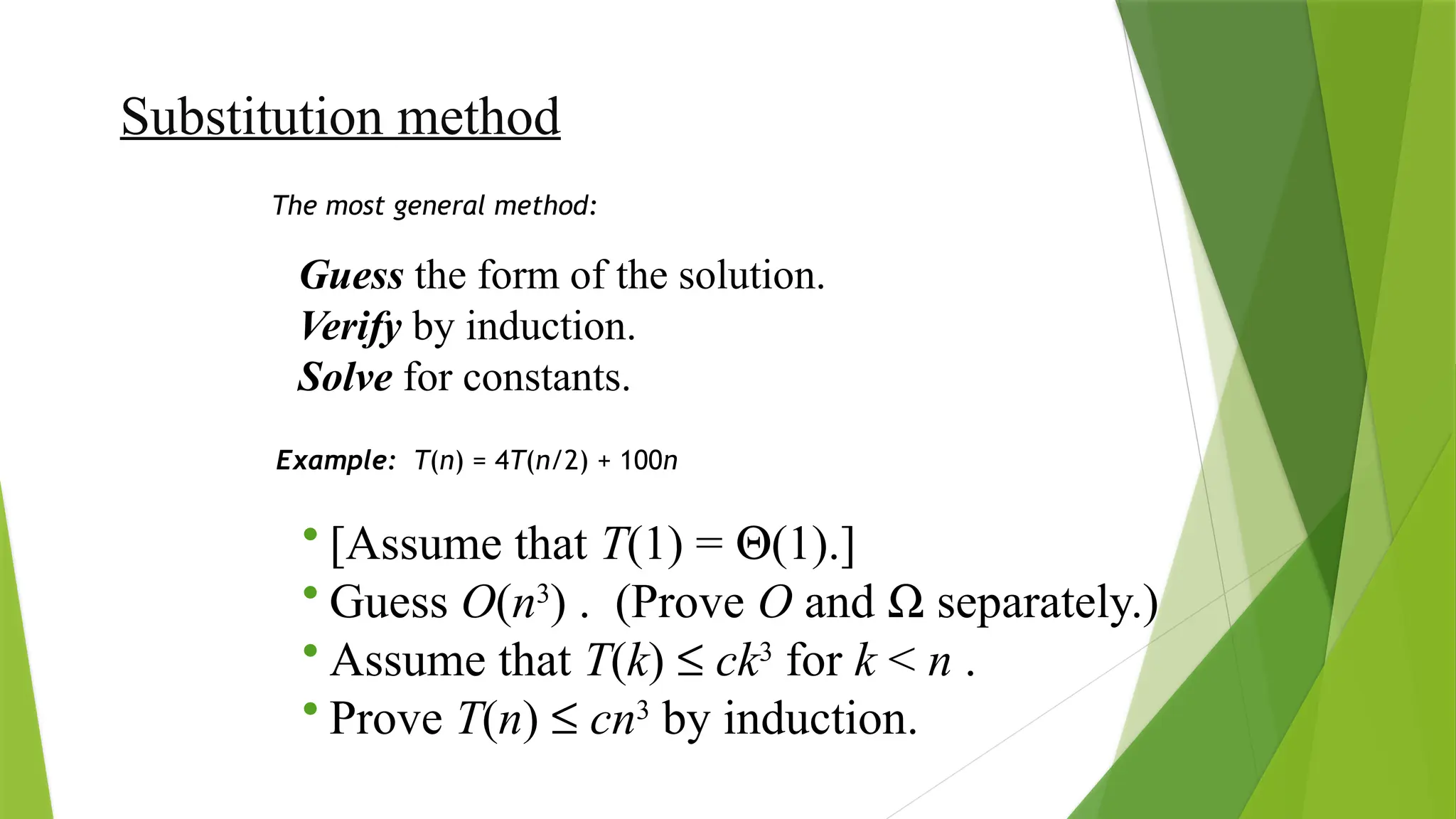 Substitution method
Guess the form of the solution.
Verify by induction.
Solve for constants.
The most general method:
Example: T(n) = 4T(n/2) + 100n
• [Assume that T(1) = Q(1).]
• Guess O(n3
) . (Prove O and W separately.)
• Assume that T(k) £ ck3
for k < n .
• Prove T(n) £ cn3
by induction.
 