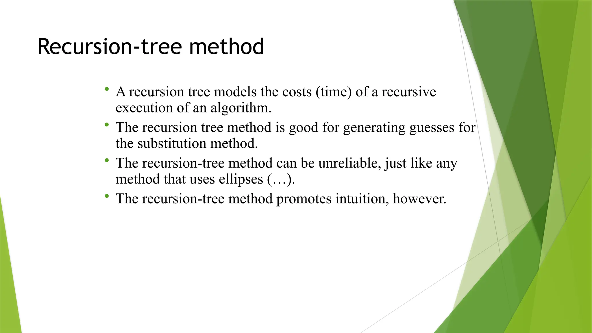 Recursion-tree method
• A recursion tree models the costs (time) of a recursive
execution of an algorithm.
• The recursion tree method is good for generating guesses for
the substitution method.
• The recursion-tree method can be unreliable, just like any
method that uses ellipses (…).
• The recursion-tree method promotes intuition, however.
 