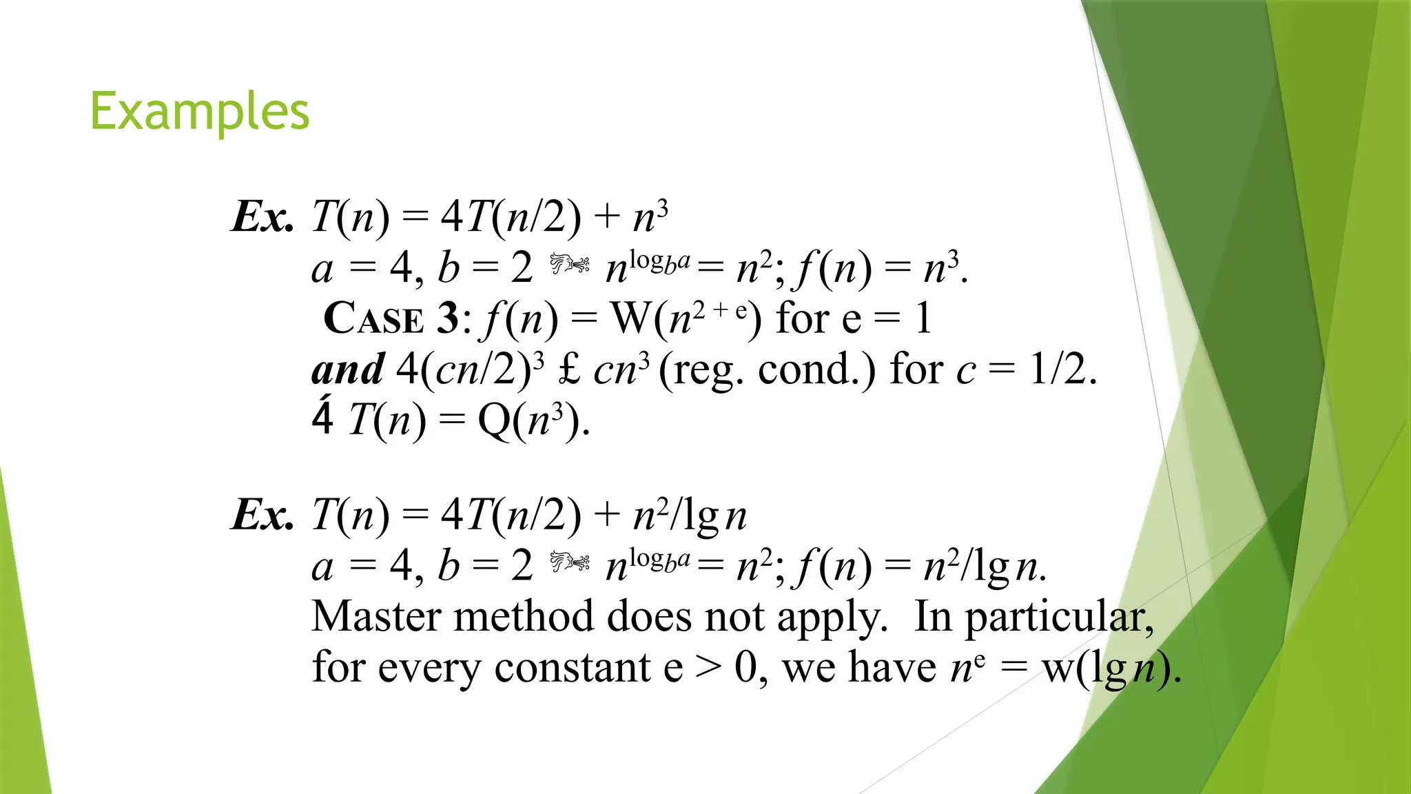Examples
Ex. T(n) = 4T(n/2) + n3
a = 4, b = 2  nlogba
= n2
; f(n) = n3
.
CASE 3: f(n) = W(n2 + e
) for e = 1
and 4(cn/2)3
£ cn3
(reg. cond.) for c = 1/2.
 T(n) = Q(n3
).
Ex. T(n) = 4T(n/2) + n2
/lgn
a = 4, b = 2  nlogba
= n2
; f(n) = n2
/lgn.
Master method does not apply. In particular,
for every constant e > 0, we have ne
= w(lgn).
 