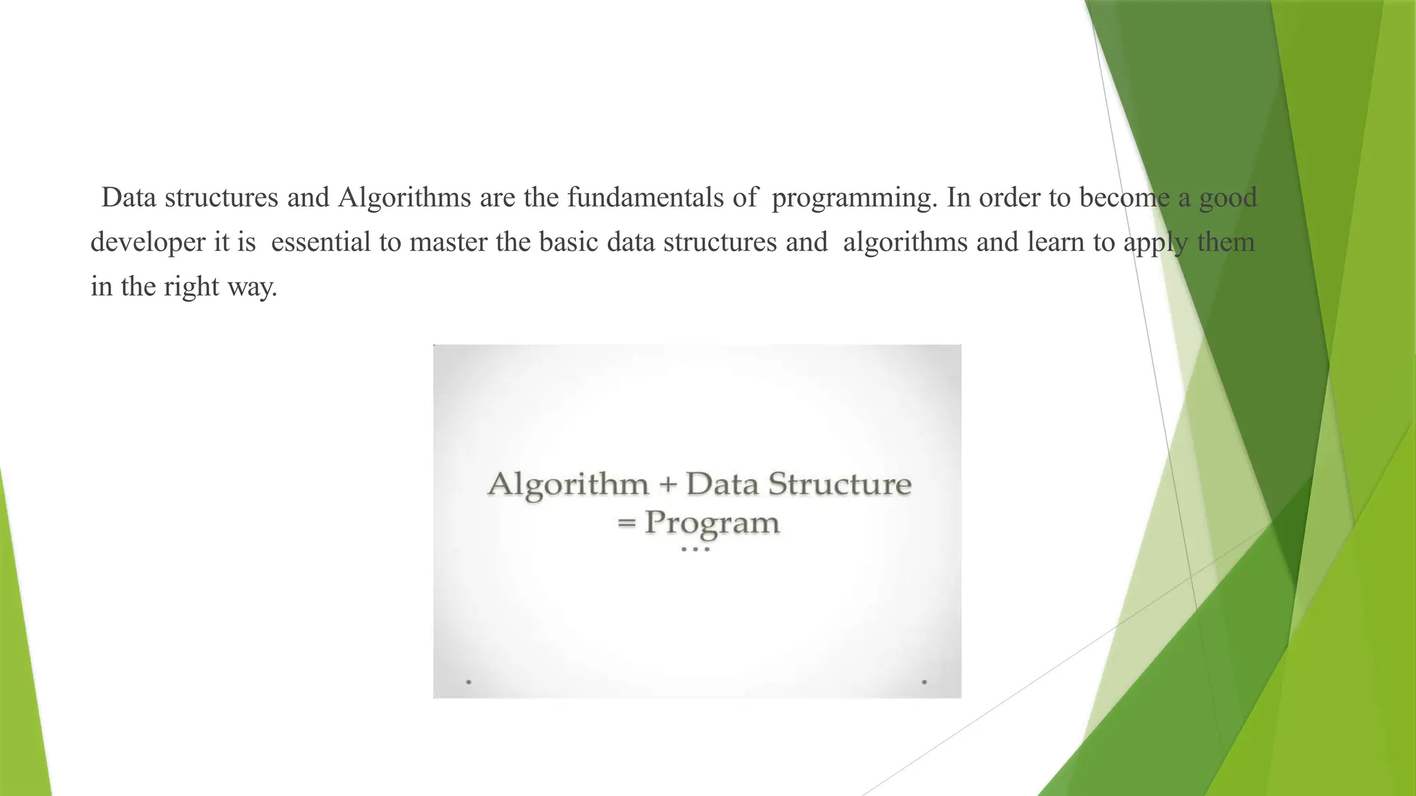 Data structures and Algorithms are the fundamentals of programming. In order to become a good
developer it is essential to master the basic data structures and algorithms and learn to apply them
in the right way.
 