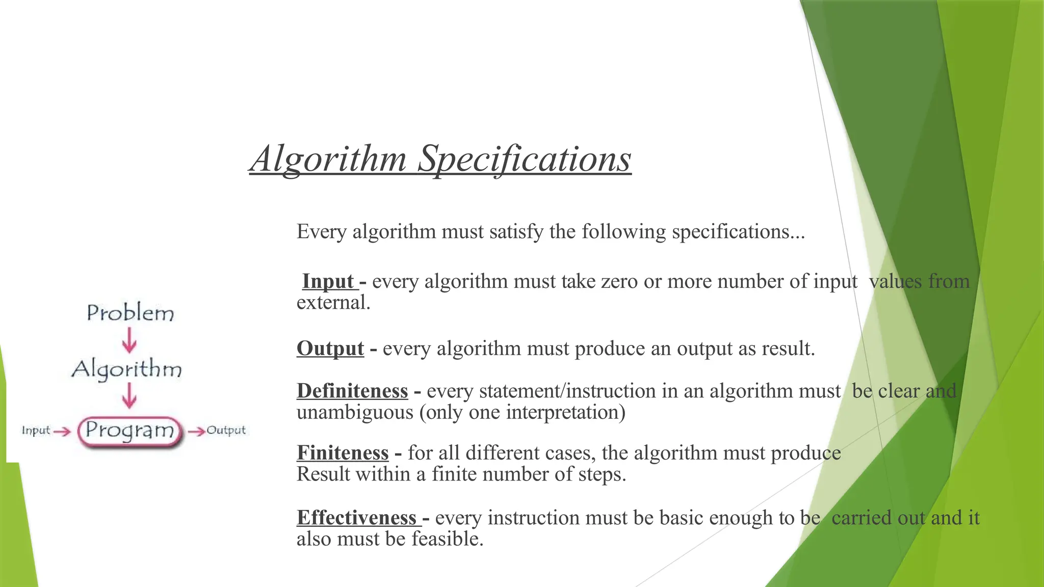 Algorithm Specifications
Every algorithm must satisfy the following specifications...
Input - every algorithm must take zero or more number of input values from
external.
Output - every algorithm must produce an output as result.
Definiteness - every statement/instruction in an algorithm must be clear and
unambiguous (only one interpretation)
Finiteness - for all different cases, the algorithm must produce
Result within a finite number of steps.
Effectiveness - every instruction must be basic enough to be carried out and it
also must be feasible.
 