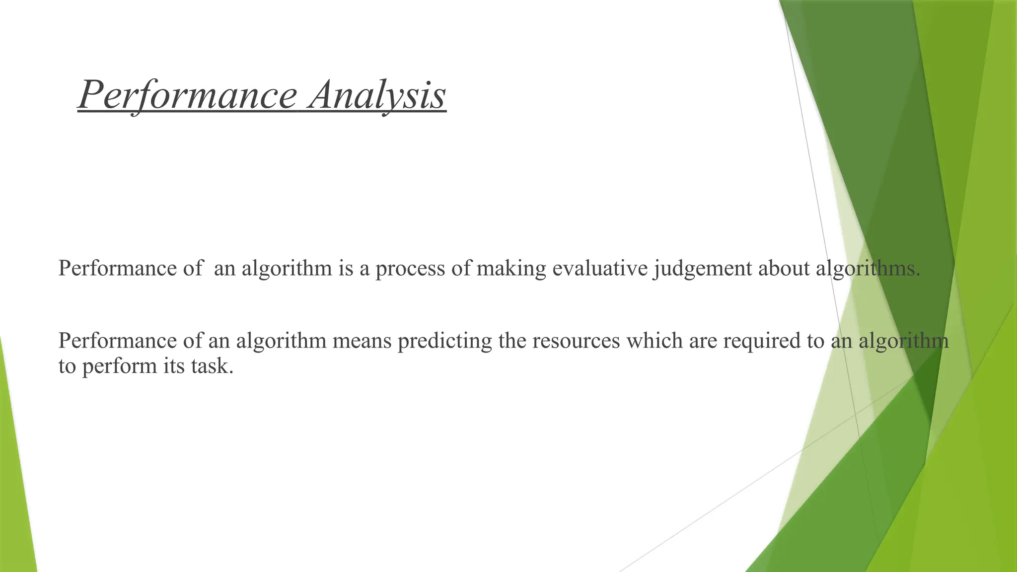 Performance Analysis
What is Performance Analysis of an algorithm?
Performance of an algorithm is a process of making evaluative judgement about algorithms.
Performance of an algorithm means predicting the resources which are required to an algorithm
to perform its task.
 