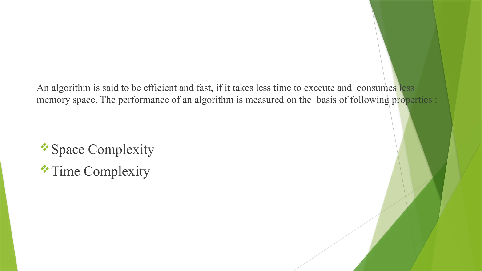 An algorithm is said to be efficient and fast, if it takes less time to execute and consumes less
memory space. The performance of an algorithm is measured on the basis of following properties :
Space Complexity
Time Complexity
 