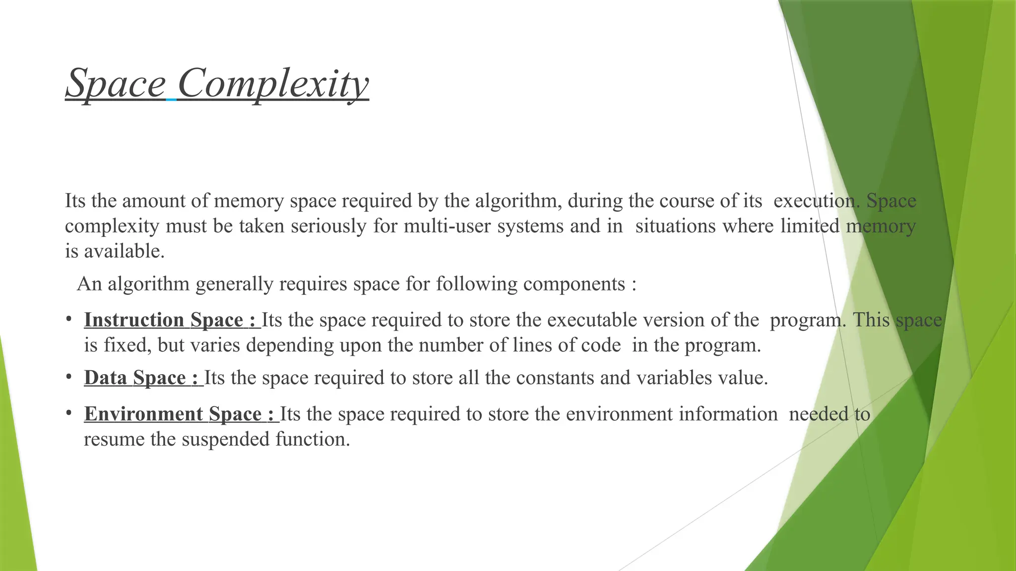 Space Complexity
Its the amount of memory space required by the algorithm, during the course of its execution. Space
complexity must be taken seriously for multi-user systems and in situations where limited memory
is available.
An algorithm generally requires space for following components :
• Instruction Space : Its the space required to store the executable version of the program. This space
is fixed, but varies depending upon the number of lines of code in the program.
• Data Space : Its the space required to store all the constants and variables value.
• Environment Space : Its the space required to store the environment information needed to
resume the suspended function.
 