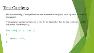 Time Complexity
The time complexity of an algorithm is the total amount of time required by an algorithm to complete
its execution.
If any program requires fixed amount of time for all input values then its time complexity is said to
be Constant Time Complexity
int sum(int a, int b)
{
return a+b;
}
 