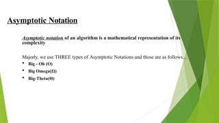 Asymptotic Notation
Asymptotic notation of an algorithm is a mathematical representation of its
complexity
Majorly, we use THREE types of Asymptotic Notations and those are as follows...
 Big - Oh (O)
 Big Omega(Ω)
 Big-Theta(Θ)
 
