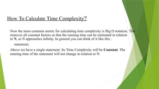 How To Calculate Time Complexity?
Now the most common metric for calculating time complexity is Big O notation. This
removes all constant factors so that the running time can be estimated in relation
to N, as N approaches infinity. In general you can think of it like this :
statement;
Above we have a single statement. Its Time Complexity will be Constant. The
running time of the statement will not change in relation to N.
 