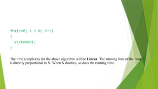 for(i=0; i < N; i++)
{
statement;
}
The time complexity for the above algorithm will be Linear. The running time of the loop
is directly proportional to N. When N doubles, so does the running time.
 