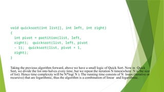 void quicksort(int list[], int left, int right)
{
int pivot = partition(list, left,
right); quicksort(list, left, pivot
- 1); quicksort(list, pivot + 1,
right);
}
Taking the previous algorithm forward, above we have a small logic of Quick Sort. Now in Quick
Sort, we divide the list into halves every time, but we repeat the iteration N times(where N is the size
of list). Hence time complexity will be N*log( N ). The running time consists of N loops (iterative or
recursive) that are logarithmic, thus the algorithm is a combination of linear and logarithmic.
 