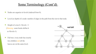 Some Terminology (Cont’d)
 Nodes are organize in levels (indexed from 0).
 Level (or depth) of a node: number of edges in the path from the root to that node.
 Height of a tree h: #levels = l
(Warning: some books define h
as #levels-1).
 Full tree: every node has exactly
two children and all the
leaves are on the same level.
not full!
 