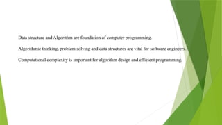 Data structure and Algorithm are foundation of computer programming.
Algorithmic thinking, problem solving and data structures are vital for software engineers.
Computational complexity is important for algorithm design and efficient programming.
 