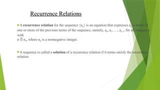 Recurrence Relations
A recurrence relation for the sequence {an} is an equation that expresses an is terms of
one or more of the previous terms of the sequence, namely, a0, a1, …, an-1, for all integers n
with
n  n0, where n0 is a nonnegative integer.
A sequence is called a solution of a recurrence relation if it terms satisfy the recurrence
relation.
 