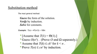 Substitution method
Guess the form of the solution.
Verify by induction.
Solve for constants.
The most general method:
Example: T(n) = 4T(n/2) + 100n
• [Assume that T(1) = Q(1).]
• Guess O(n3
) . (Prove O and W separately.)
• Assume that T(k) £ ck3
for k < n .
• Prove T(n) £ cn3
by induction.
 