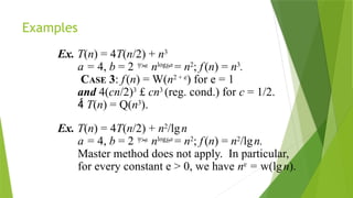 Examples
Ex. T(n) = 4T(n/2) + n3
a = 4, b = 2  nlogba
= n2
; f(n) = n3
.
CASE 3: f(n) = W(n2 + e
) for e = 1
and 4(cn/2)3
£ cn3
(reg. cond.) for c = 1/2.
 T(n) = Q(n3
).
Ex. T(n) = 4T(n/2) + n2
/lgn
a = 4, b = 2  nlogba
= n2
; f(n) = n2
/lgn.
Master method does not apply. In particular,
for every constant e > 0, we have ne
= w(lgn).
 