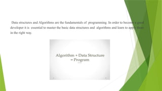 Data structures and Algorithms are the fundamentals of programming. In order to become a good
developer it is essential to master the basic data structures and algorithms and learn to apply them
in the right way.
 