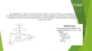 WHAT IS AN ALGORITHM?
An algorithm is a finite set of instructions or logic, written in order, to accomplish a certain
predefined task. Algorithm is not the complete code or program, it is just the core logic(solution) of
a problem, which can be expressed either as an informal high level description as pseudocode or
using a flowchart.
 