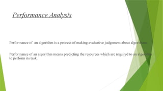 Performance Analysis
What is Performance Analysis of an algorithm?
Performance of an algorithm is a process of making evaluative judgement about algorithms.
Performance of an algorithm means predicting the resources which are required to an algorithm
to perform its task.
 