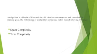 An algorithm is said to be efficient and fast, if it takes less time to execute and consumes less
memory space. The performance of an algorithm is measured on the basis of following properties :
Space Complexity
Time Complexity
 