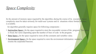 Space Complexity
Its the amount of memory space required by the algorithm, during the course of its execution. Space
complexity must be taken seriously for multi-user systems and in situations where limited memory
is available.
An algorithm generally requires space for following components :
• Instruction Space : Its the space required to store the executable version of the program. This space
is fixed, but varies depending upon the number of lines of code in the program.
• Data Space : Its the space required to store all the constants and variables value.
• Environment Space : Its the space required to store the environment information needed to
resume the suspended function.
 