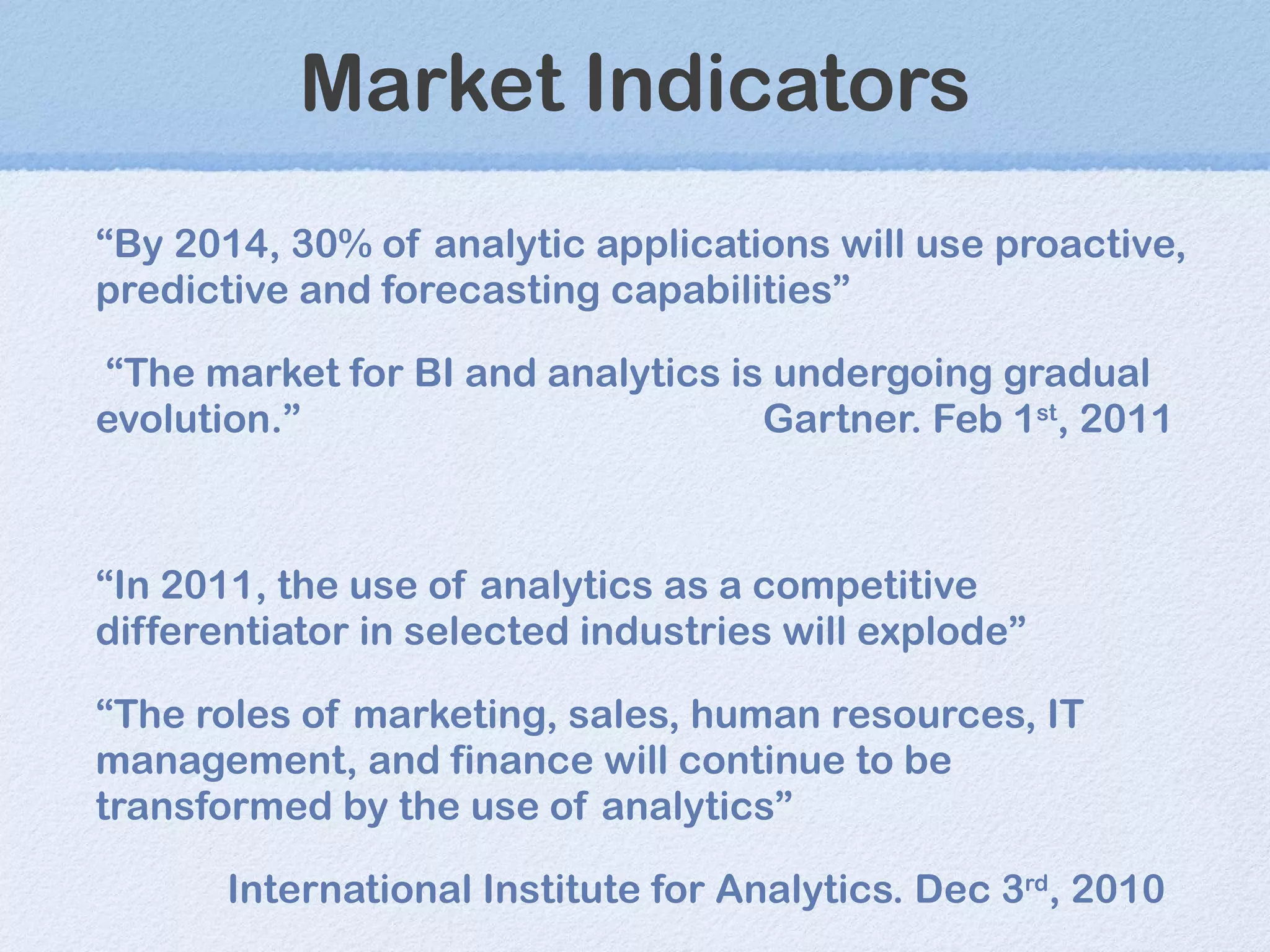 Market Indicators “ By 2014, 30% of analytic applications will use proactive, predictive and forecasting capabilities” “ The market for BI and analytics is undergoing gradual evolution. ” Gartner. Feb 1 st , 2011 “ In 2011, the use of analytics as a competitive differentiator in selected industries will explode” “ The roles of marketing, sales, human resources, IT management, and finance will continue to be transformed by the use of analytics” International Institute for Analytics. Dec 3 rd , 2010 