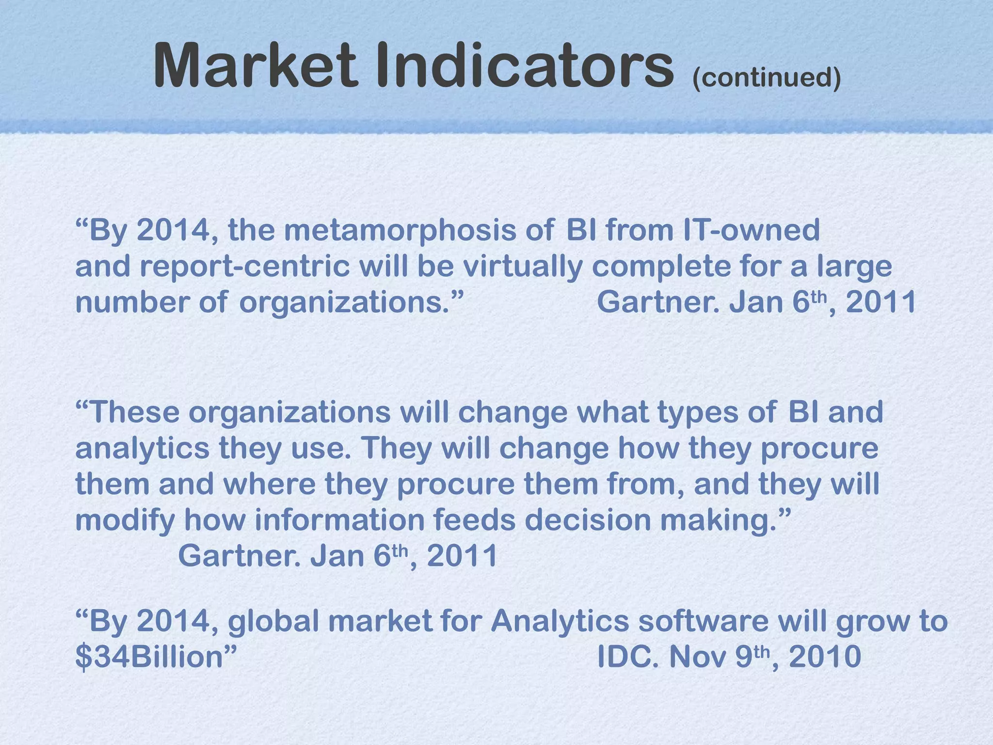 Market Indicators  (continued) “ By 2014, the metamorphosis of BI from IT-owned and report-centric will be virtually complete for a large number of organizations. ” Gartner. Jan 6 th , 2011 “ These organizations will change what types of BI and analytics they use. They will change how they procure them and where they procure them from, and they will modify how information feeds decision making.”   Gartner. Jan 6 th , 2011 “ By 2014, global market for Analytics software will grow to $34Billion” IDC. Nov 9 th , 2010 