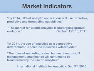 Market Indicators “ By 2014, 30% of analytic applications will use proactive, predictive and forecasting capabilities” “ The market for BI and analytics is undergoing gradual evolution. ” Gartner. Feb 1 st , 2011 “ In 2011, the use of analytics as a competitive differentiator in selected industries will explode” “ The roles of marketing, sales, human resources, IT management, and finance will continue to be transformed by the use of analytics” International Institute for Analytics. Dec 3 rd , 2010 