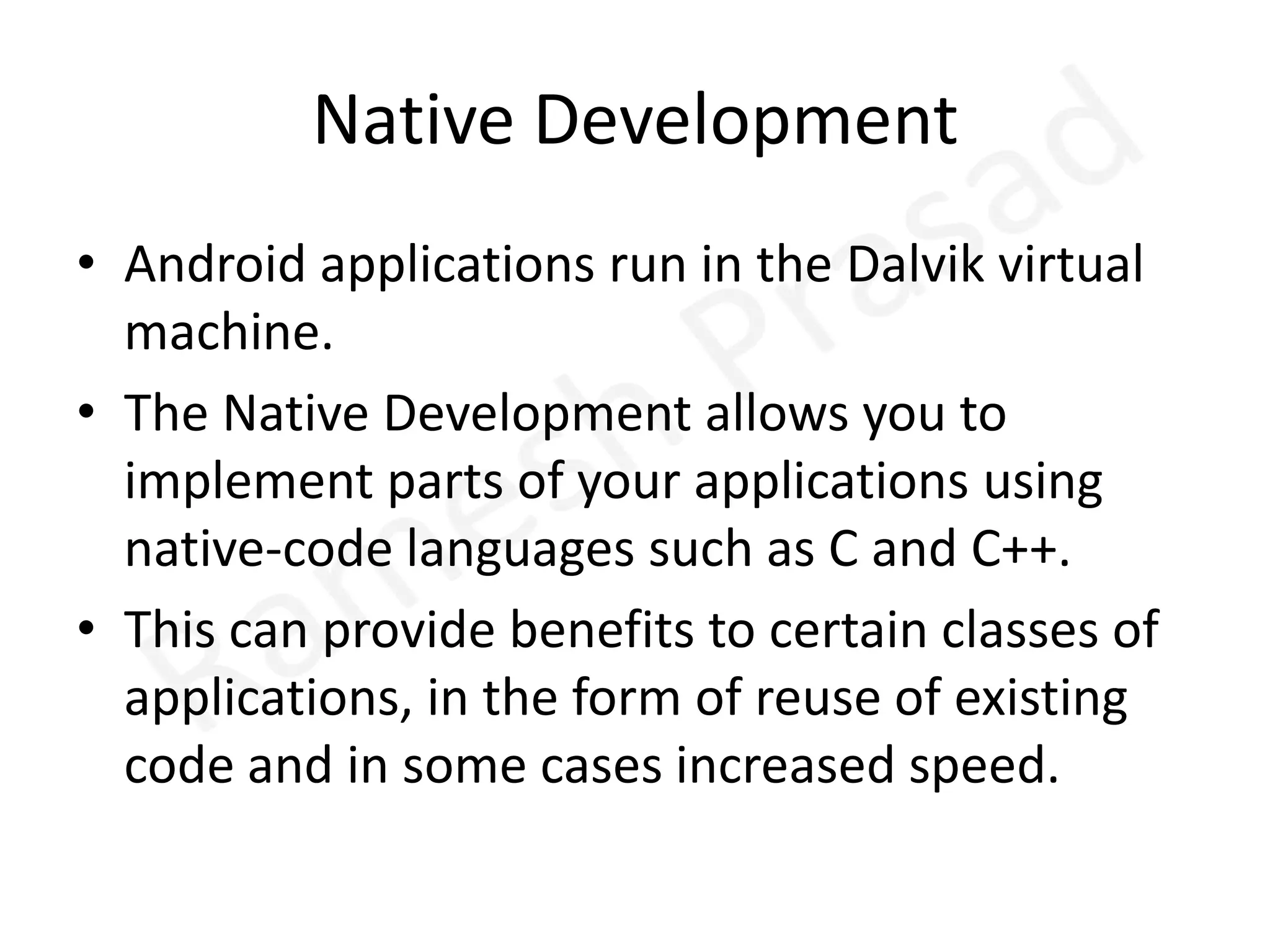 Native DevelopmentAndroid applications run in the Dalvik virtual machine. The Native Development allows you to implement parts of your applications using native-code languages such as C and C++. This can provide benefits to certain classes of applications, in the form of reuse of existing code and in some cases increased speed.