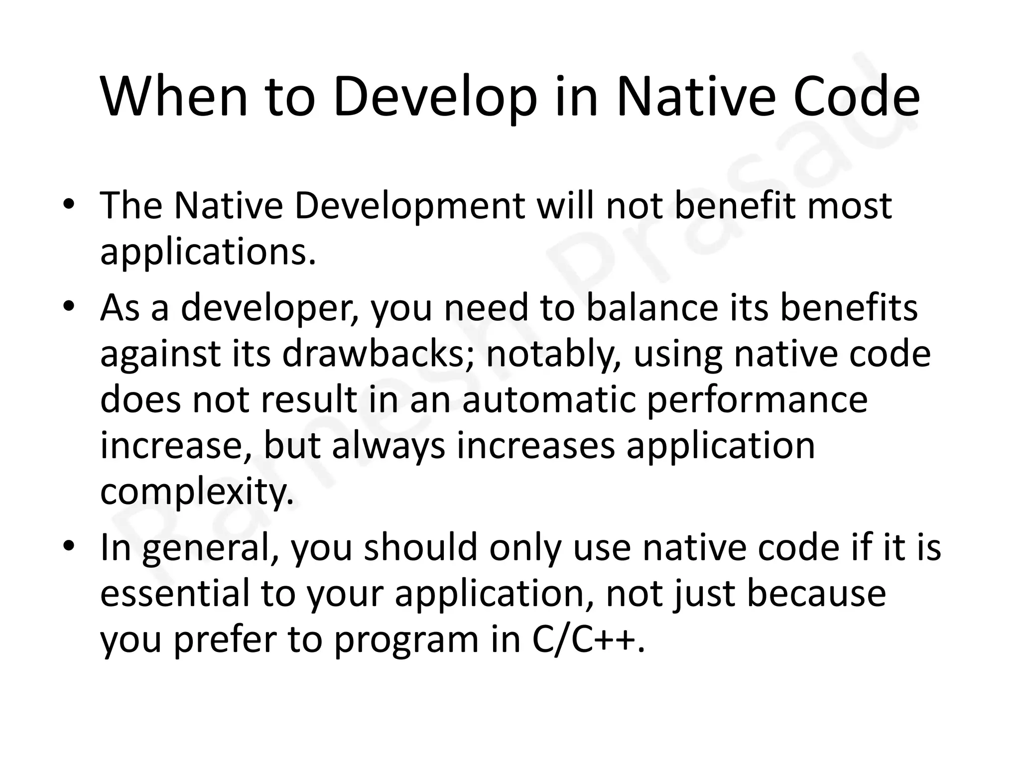 When to Develop in Native CodeThe Native Development will not benefit most applications. As a developer, you need to balance its benefits against its drawbacks; notably, using native code does not result in an automatic performance increase, but always increases application complexity. In general, you should only use native code if it is essential to your application, not just because you prefer to program in C/C++.