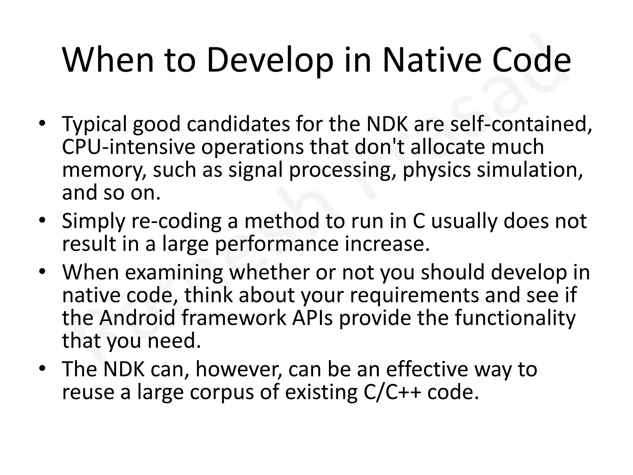 When to Develop in Native CodeTypical good candidates for the NDK are self-contained, CPU-intensive operations that don't allocate much memory, such as signal processing, physics simulation, and so on. Simply re-coding a method to run in C usually does not result in a large performance increase. When examining whether or not you should develop in native code, think about your requirements and see if the Android framework APIs provide the functionality that you need. The NDK can, however, can be an effective way to reuse a large corpus of existing C/C++ code.