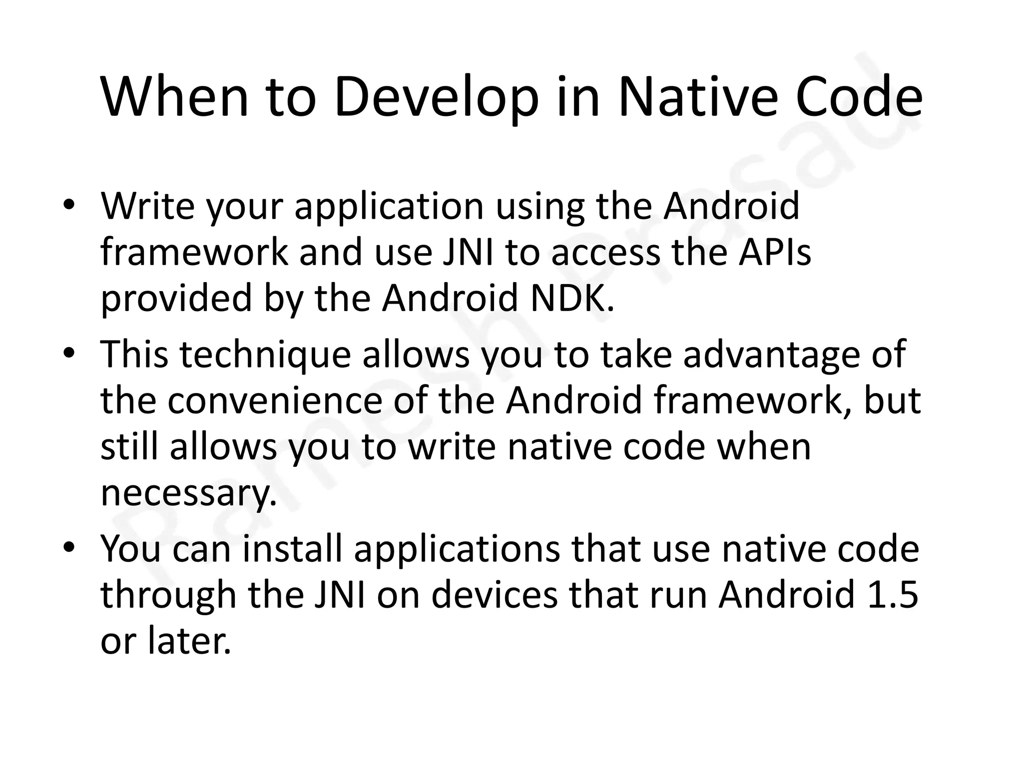 When to Develop in Native CodeWrite your application using the Android framework and use JNI to access the APIs provided by the Android NDK. This technique allows you to take advantage of the convenience of the Android framework, but still allows you to write native code when necessary. You can install applications that use native code through the JNI on devices that run Android 1.5 or later.