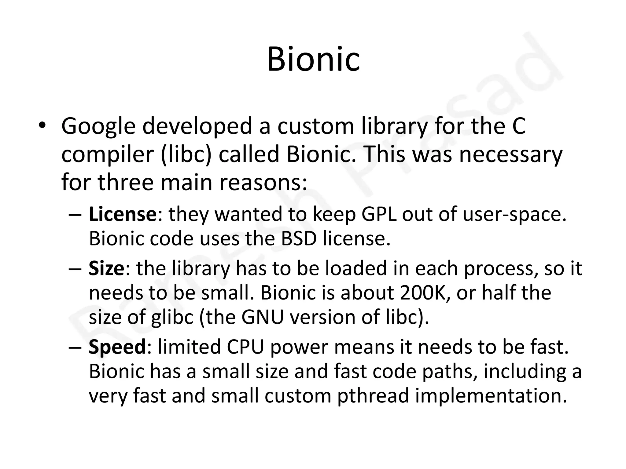 BionicGoogle developed a custom library for the C compiler (libc) called Bionic. This was necessary for three main reasons: License: they wanted to keep GPL out of user-space. Bionic code uses the BSD license. Size: the library has to be loaded in each process, so it needs to be small. Bionic is about 200K, or half the size of glibc (the GNU version of libc). Speed: limited CPU power means it needs to be fast. Bionic has a small size and fast code paths, including a very fast and small custom pthread implementation. 