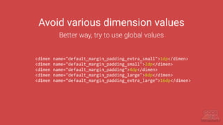 Avoid various dimension values
Better way, try to use global values
<dimen name="default_margin_padding_extra_small">1dp</dimen>
<dimen name="default_margin_padding_small">2dp</dimen>
<dimen name="default_margin_padding">4dp</dimen>
<dimen name="default_margin_padding_large">8dp</dimen>
<dimen name="default_margin_padding_extra_large">16dp</dimen>
 