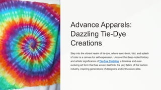 Advance Apparels:
Dazzling Tie-Dye
Creations
Step into the vibrant realm of tie-dye, where every twist, fold, and splash
of color is a canvas for self-expression. Uncover the deep-rooted history
and artistic significance of Tie-Dye Clothing, a timeless and ever-
evolving art form that has woven itself into the very fabric of the fashion
industry, inspiring generations of designers and enthusiasts alike.
 