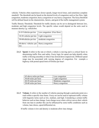 vehicles. Vehicles often experiences slower speeds, longer travel times, and sometimes complete
standstill. The threshold can be based on the desired levels of congestion such as free flow, light
congestion, moderate congestion, heavy congestion or very heavy congestion. The fuzzy threshold
will be defined based on the characteristic, factors, and goal of the traffic management system.
Traffic Density Threshold; Threshold for traffic density can be set to distinguish between low,
moderate and high congestion levels. The specific values would depend on the units used to
measure density e.g. vehicle/km.
0-10 Vehicles per km Low congestion (Free flow)
10-30 vehicles per km Light congestion
30-60vehicles per km moderate congestion
60-above vehicles per
km
Heavy congestion
2.1.2 Speed; It refers to the rate at which a vehicle is moving and is a critical factor in
determining traffic flow and safety. Fuzzy logic for speed can help identify when
traffic is flowing smoothly or when it has slowed down respectively. Different speed
range may be associated with varying degrees of congestion. For example a
highway with posted speed limit of 65miles per hour
65-above miles per hour Low congestion
50-60 miles per hour Light congestion
40-50 miles per hour Moderate congestion
20-40 miles per hour Heavy congestion
2.1.3 Volume; It refers to the number of vehicles passing through a particular point on a
road within a specific time frame. Fuzzy set can be used to represent traffic volume
with linguistic terms such as low, medium, and high. Considering a certain traffic
behavior such as lane change. Lane change occur when a driver moves their vehicle
from one lane to another this can be influenced by some traffic conditions such as
volume, lane choice, speed differential etc.
If traffic volume is low and density is moderate allow lane change.
 