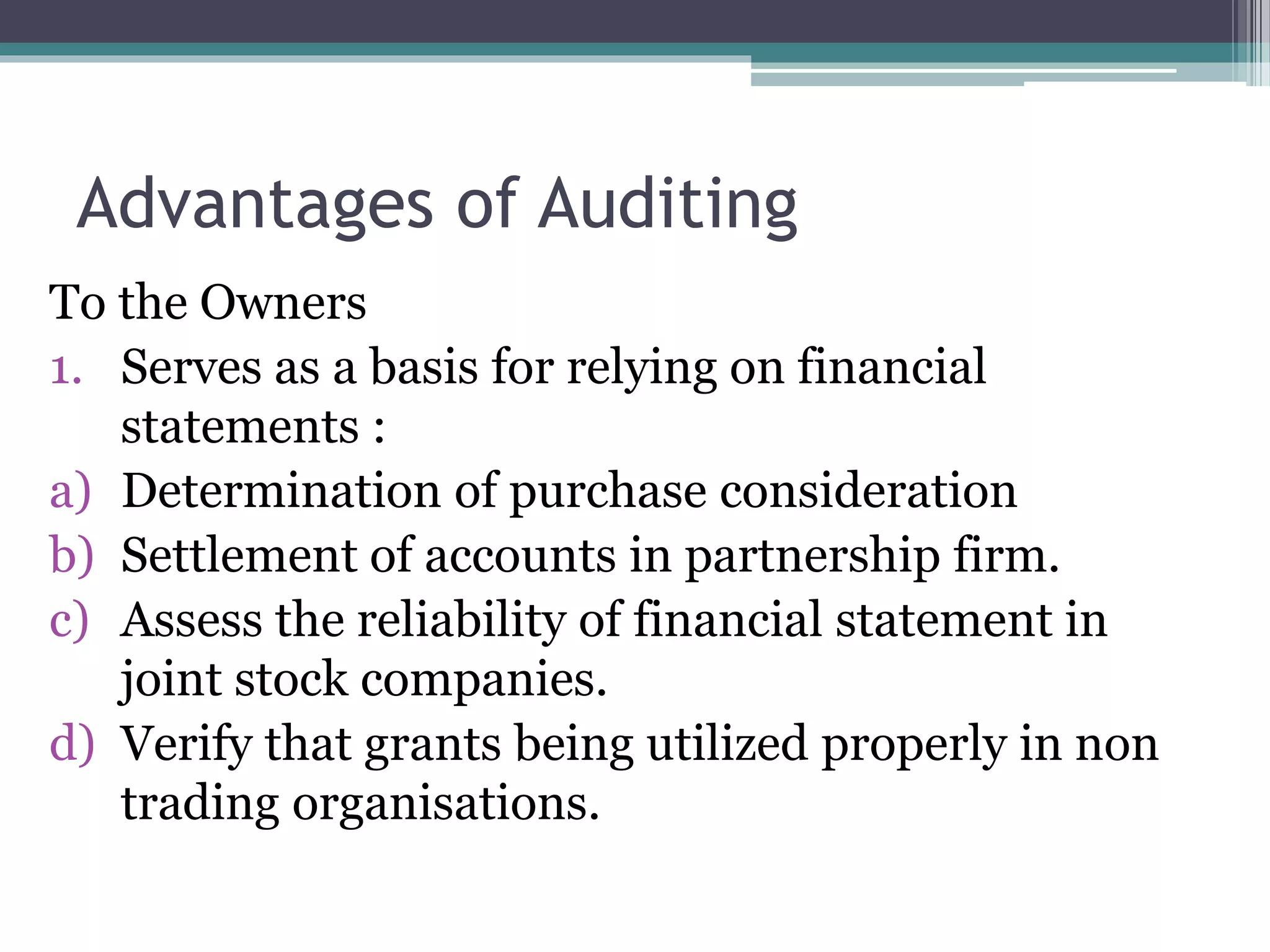 Advantages of Auditing
To the Owners
1. Serves as a basis for relying on financial
statements :
a) Determination of purchase consideration
b) Settlement of accounts in partnership firm.
c) Assess the reliability of financial statement in
joint stock companies.
d) Verify that grants being utilized properly in non
trading organisations.
 