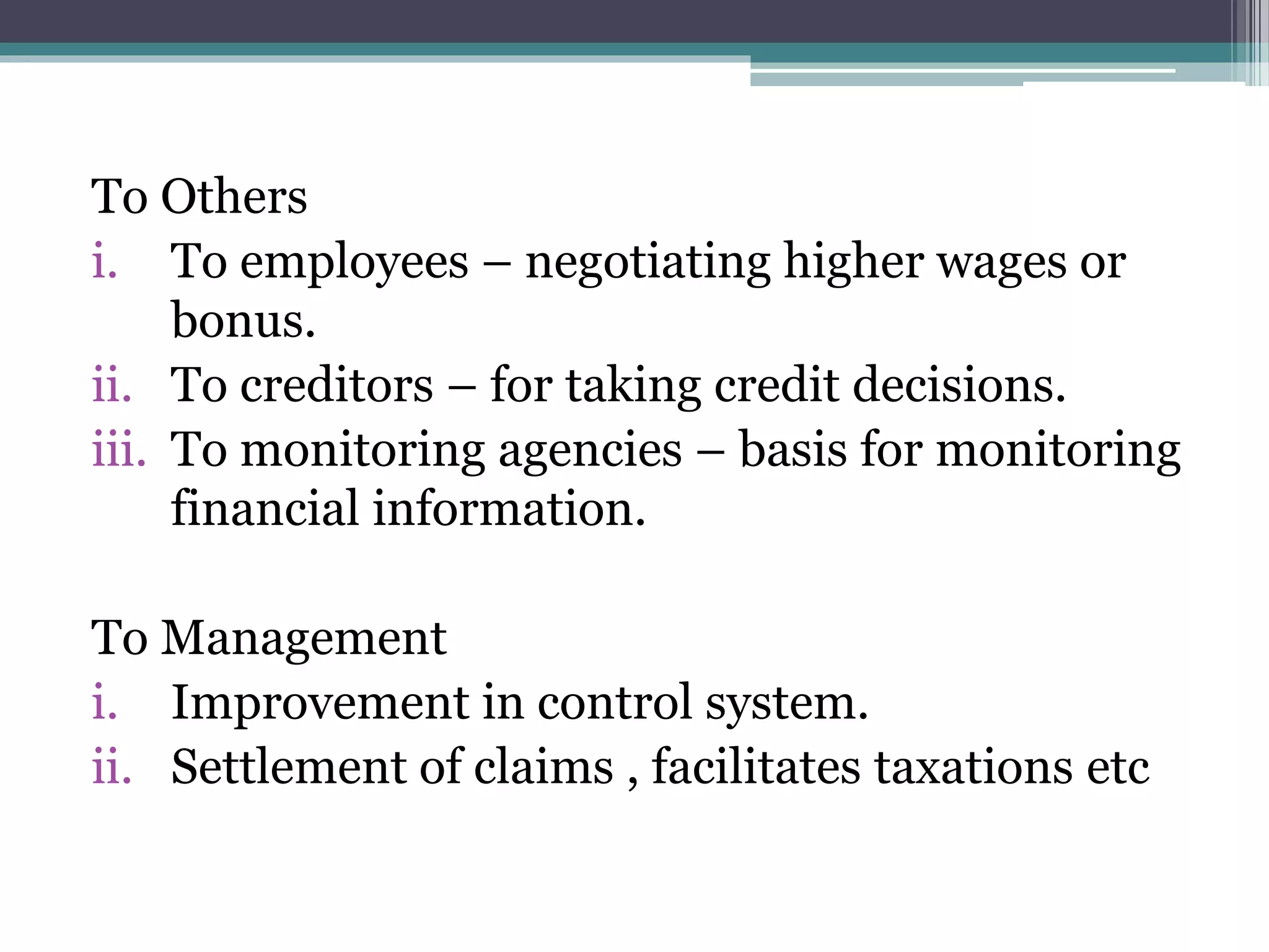 To Others
i. To employees – negotiating higher wages or
bonus.
ii. To creditors – for taking credit decisions.
iii. To monitoring agencies – basis for monitoring
financial information.
To Management
i. Improvement in control system.
ii. Settlement of claims , facilitates taxations etc
 