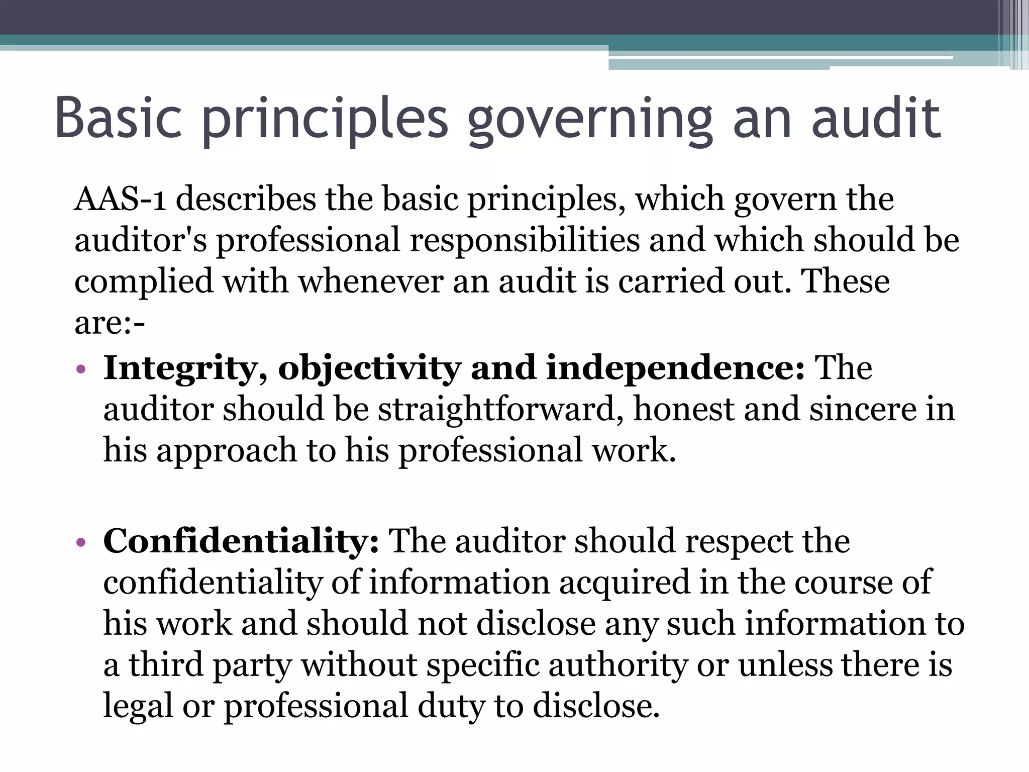 Basic principles governing an audit
AAS-1 describes the basic principles, which govern the
auditor's professional responsibilities and which should be
complied with whenever an audit is carried out. These
are:-
• Integrity, objectivity and independence: The
auditor should be straightforward, honest and sincere in
his approach to his professional work.
• Confidentiality: The auditor should respect the
confidentiality of information acquired in the course of
his work and should not disclose any such information to
a third party without specific authority or unless there is
legal or professional duty to disclose.
 