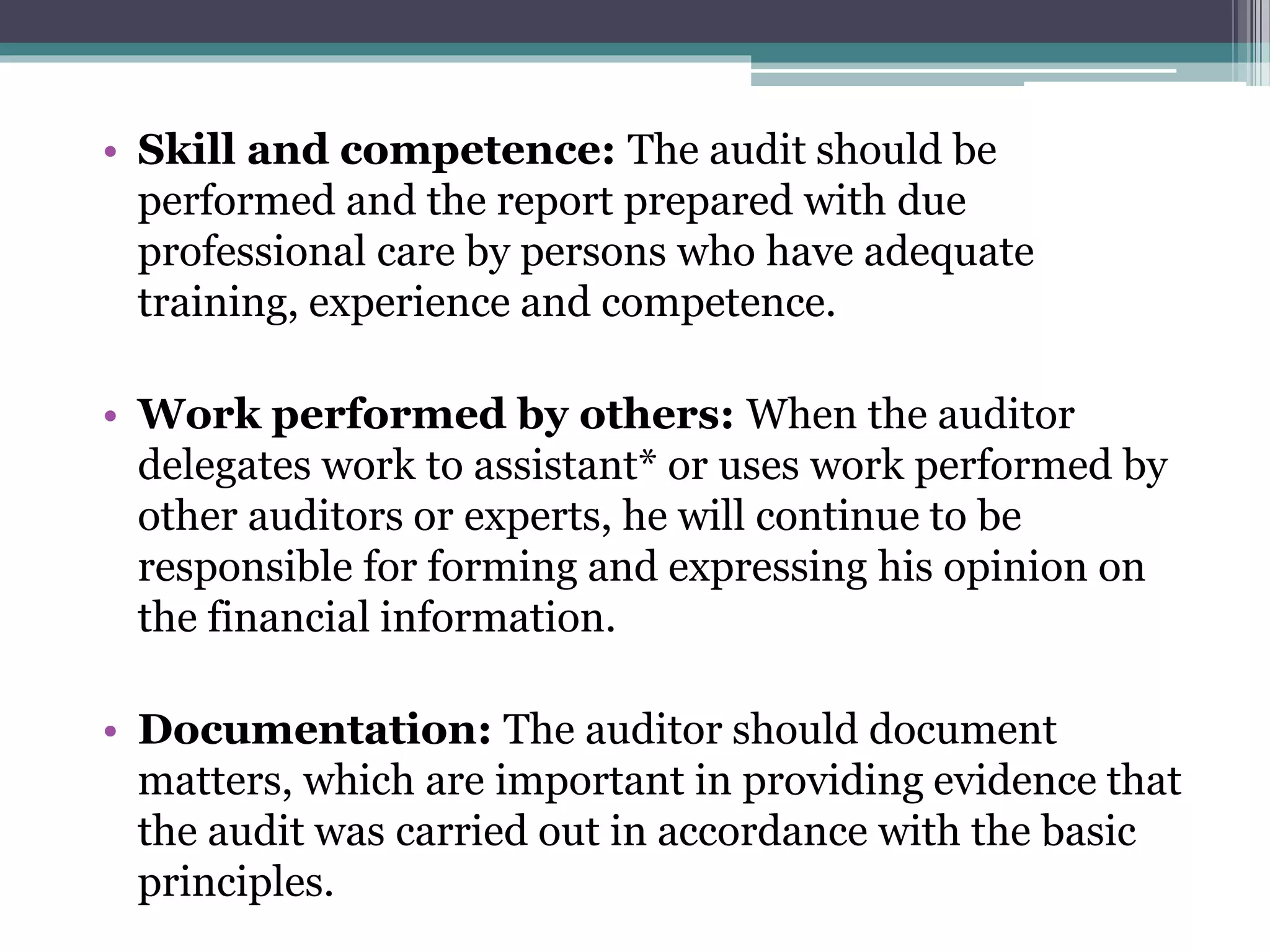 • Skill and competence: The audit should be
performed and the report prepared with due
professional care by persons who have adequate
training, experience and competence.
• Work performed by others: When the auditor
delegates work to assistant* or uses work performed by
other auditors or experts, he will continue to be
responsible for forming and expressing his opinion on
the financial information.
• Documentation: The auditor should document
matters, which are important in providing evidence that
the audit was carried out in accordance with the basic
principles.
 