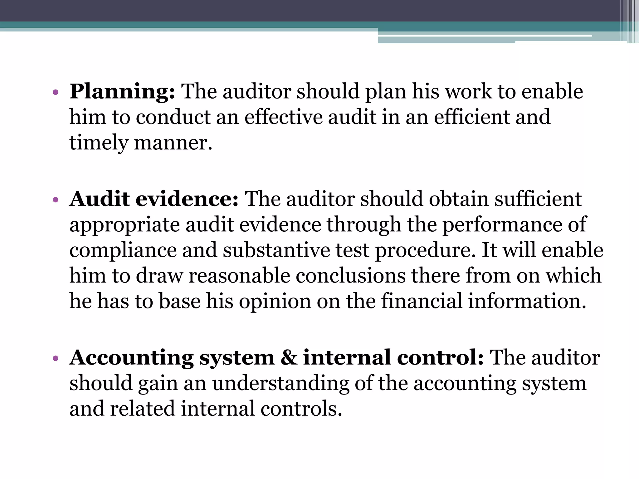 • Planning: The auditor should plan his work to enable
him to conduct an effective audit in an efficient and
timely manner.
• Audit evidence: The auditor should obtain sufficient
appropriate audit evidence through the performance of
compliance and substantive test procedure. It will enable
him to draw reasonable conclusions there from on which
he has to base his opinion on the financial information.
• Accounting system & internal control: The auditor
should gain an understanding of the accounting system
and related internal controls.
 