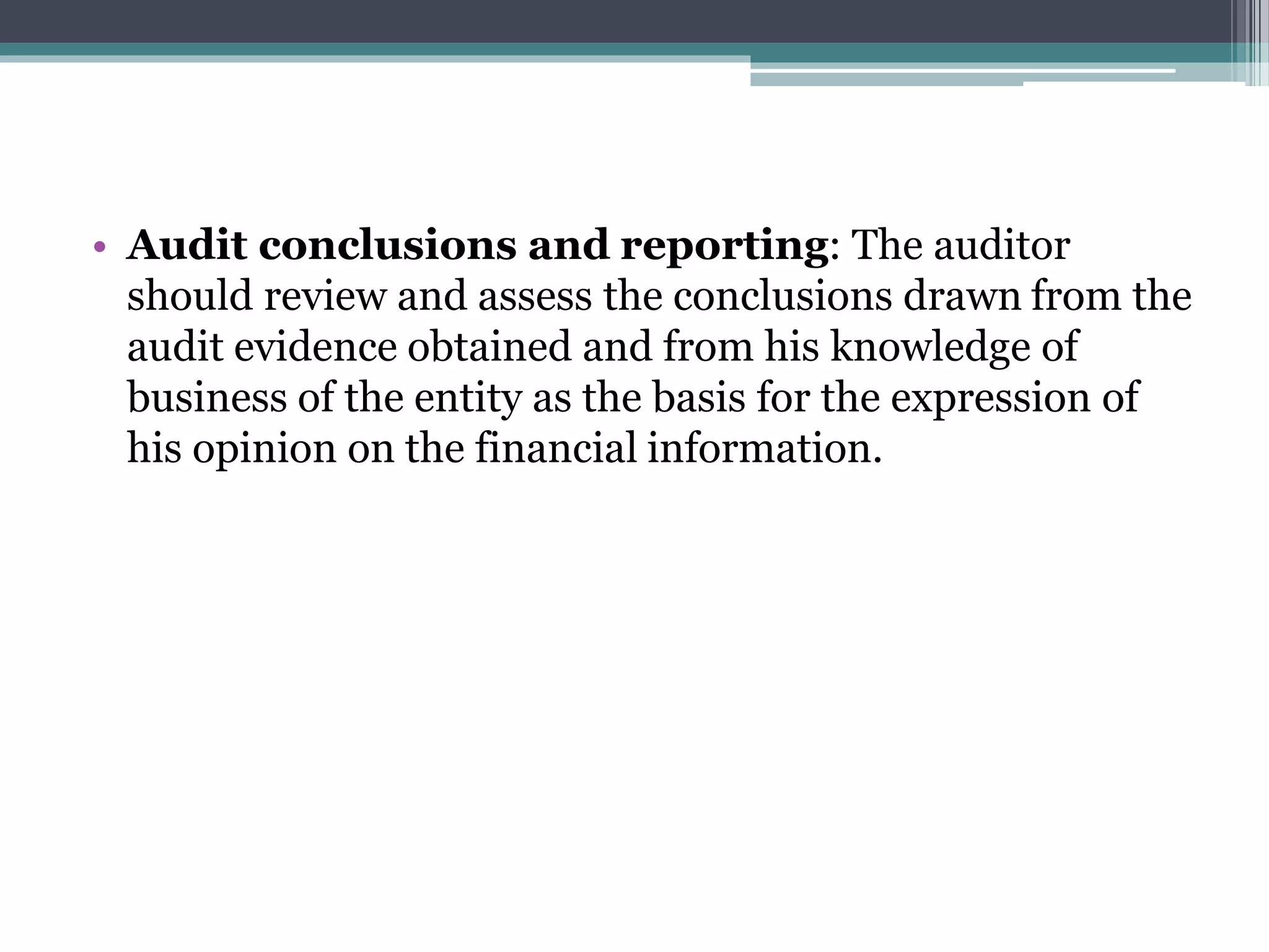 • Audit conclusions and reporting: The auditor
should review and assess the conclusions drawn from the
audit evidence obtained and from his knowledge of
business of the entity as the basis for the expression of
his opinion on the financial information.
 