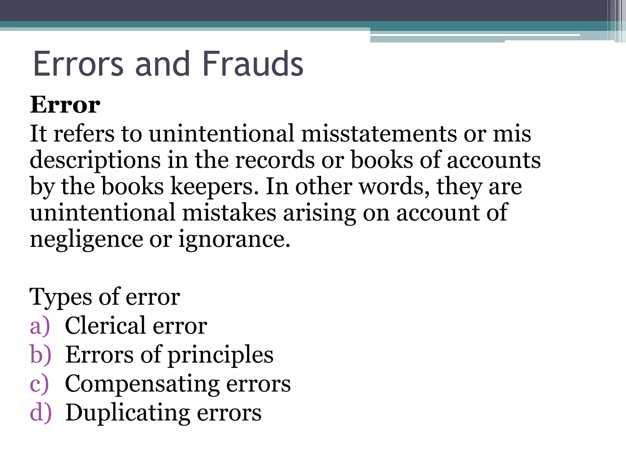Errors and Frauds
Error
It refers to unintentional misstatements or mis
descriptions in the records or books of accounts
by the books keepers. In other words, they are
unintentional mistakes arising on account of
negligence or ignorance.
Types of error
a) Clerical error
b) Errors of principles
c) Compensating errors
d) Duplicating errors
 