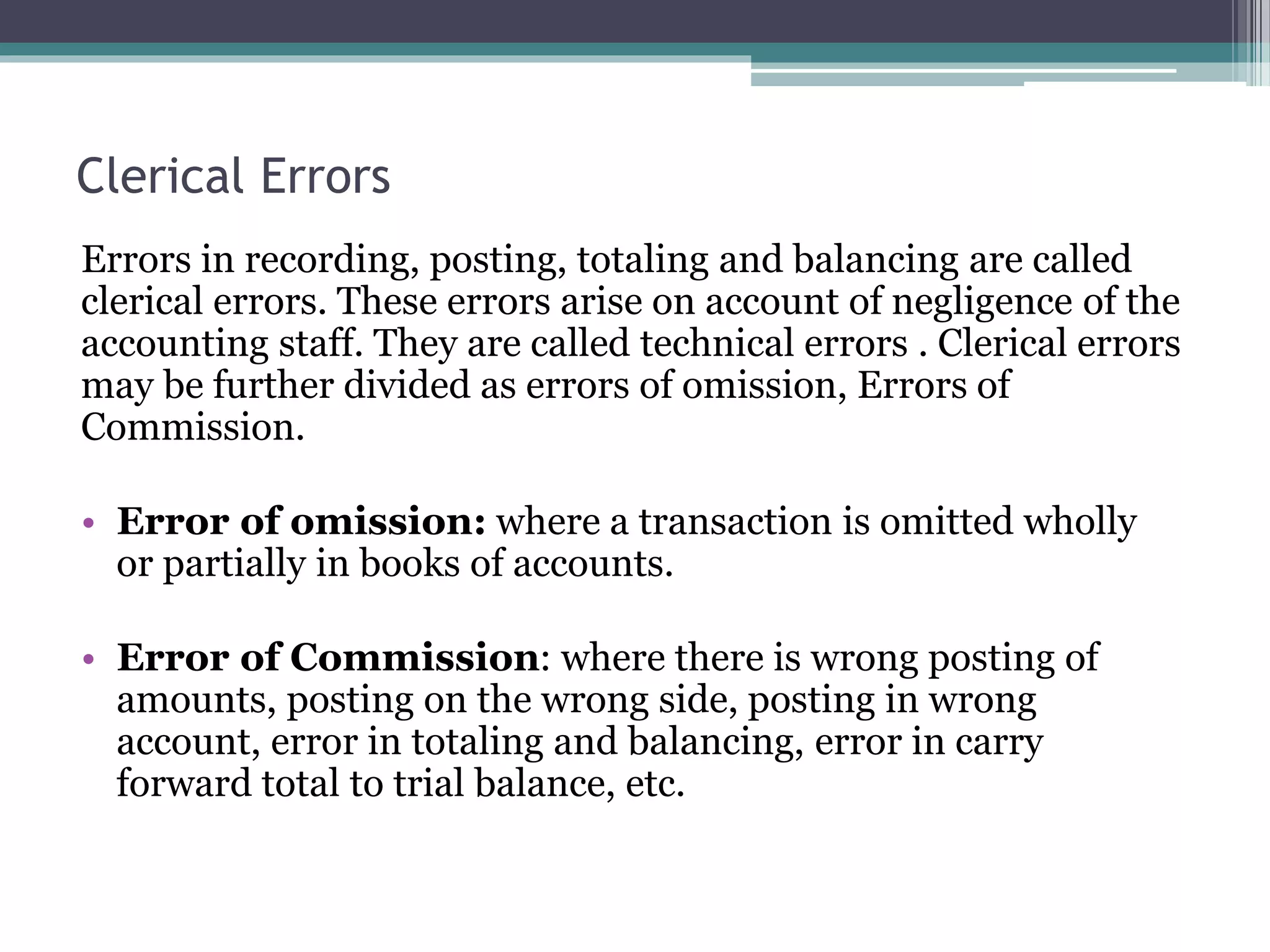 Clerical Errors
Errors in recording, posting, totaling and balancing are called
clerical errors. These errors arise on account of negligence of the
accounting staff. They are called technical errors . Clerical errors
may be further divided as errors of omission, Errors of
Commission.
• Error of omission: where a transaction is omitted wholly
or partially in books of accounts.
• Error of Commission: where there is wrong posting of
amounts, posting on the wrong side, posting in wrong
account, error in totaling and balancing, error in carry
forward total to trial balance, etc.
 