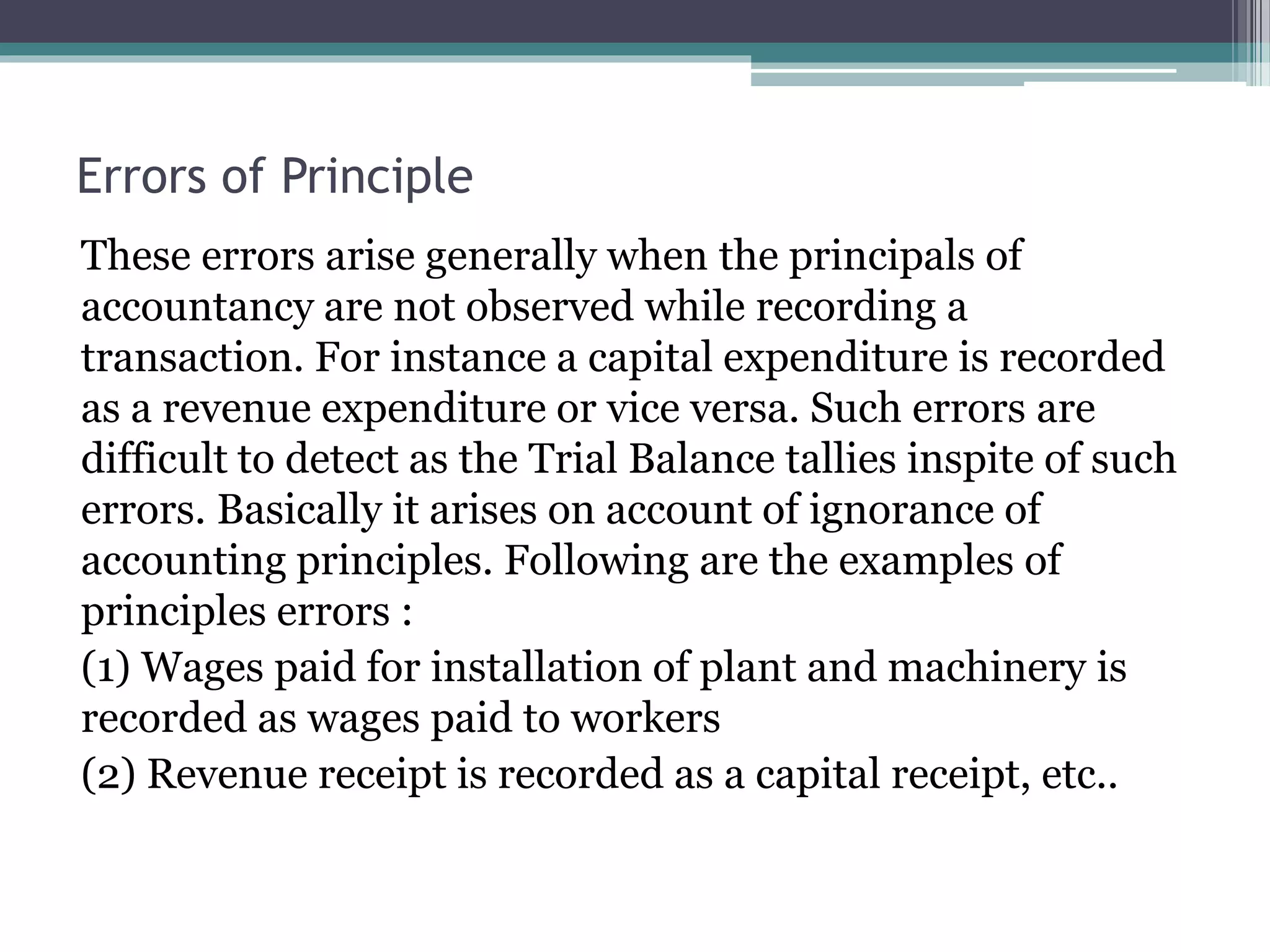 Errors of Principle
These errors arise generally when the principals of
accountancy are not observed while recording a
transaction. For instance a capital expenditure is recorded
as a revenue expenditure or vice versa. Such errors are
difficult to detect as the Trial Balance tallies inspite of such
errors. Basically it arises on account of ignorance of
accounting principles. Following are the examples of
principles errors :
(1) Wages paid for installation of plant and machinery is
recorded as wages paid to workers
(2) Revenue receipt is recorded as a capital receipt, etc..
 