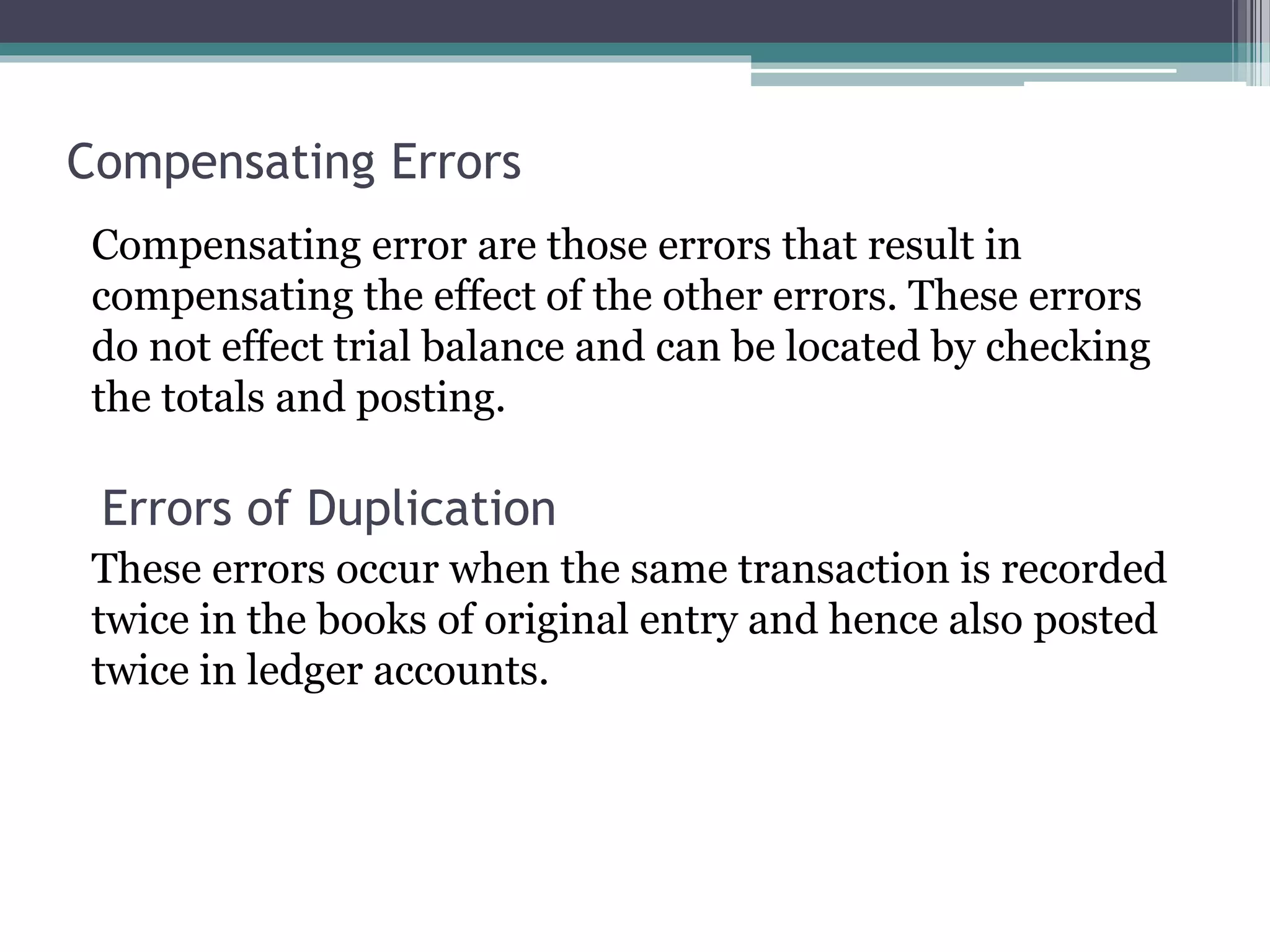 Compensating Errors
Compensating error are those errors that result in
compensating the effect of the other errors. These errors
do not effect trial balance and can be located by checking
the totals and posting.
Errors of Duplication
These errors occur when the same transaction is recorded
twice in the books of original entry and hence also posted
twice in ledger accounts.
 